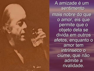 A amizade é um
    sentimento
mais nobre do que
  o amor, eis que
   permite que o
   objeto dela se
 divida em outros
afetos, enquanto o
      amor tem
    intrínseco o
  ciúme, que não
      admite a
     rivalidade.
 