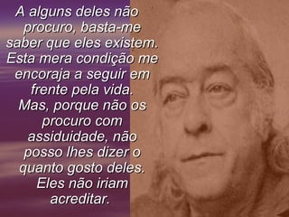 A alguns deles não
   procuro, basta-me
saber que eles existem.
Esta mera condição me
 encoraja a seguir em
    frente pela vida.
  Mas, porque não os
      procuro com
   assiduidade, não
   posso lhes dizer o
  quanto gosto deles.
     Eles não iriam
       acreditar.
 