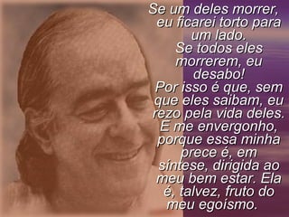 Se um deles morrer,
 eu ficarei torto para
        um lado.
     Se todos eles
     morrerem, eu
        desabo!
 Por isso é que, sem
 que eles saibam, eu
rezo pela vida deles.
  E me envergonho,
 porque essa minha
      prece é, em
  síntese, dirigida ao
 meu bem estar. Ela
   é, talvez, fruto do
   meu egoísmo.
 