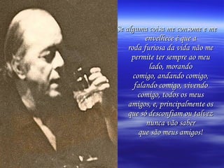 Se alguma coisa me consome e me
          envelhece é que a
    roda furiosa da vida não me
     permite ter sempre ao meu
           lado, morando
      comigo, andando comigo,
      falando comigo, vivendo
        comigo, todos os meus
    amigos, e, principalmente os
    que só desconfiam ou talvez
          nunca vão saber
        que são meus amigos!
 