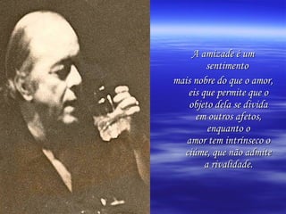 A amizade é um
        sentimento
mais nobre do que o amor,
   eis que permite que o
    objeto dela se divida
      em outros afetos,
         enquanto o
   amor tem intrínseco o
  ciúme, que não admite
        a rivalidade.
 