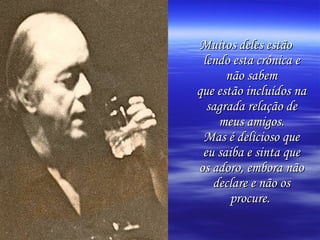 Muitos deles estão
 lendo esta crônica e
      não sabem
que estão incluídos na
  sagrada relação de
    meus amigos.
 Mas é delicioso que
 eu saiba e sinta que
os adoro, embora não
   declare e não os
       procure.
 