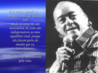 E às vezes, quando os
procuro, noto que eles não
             tem
   noção de como me são
 necessários, de como são
  indispensáveis ao meu
  equilíbrio vital, porque
    eles fazem parte do
       mundo que eu,
       tremulamente,
  construí e se tornaram
 alicerces do meu encanto
          pela vida.
 