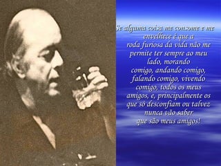 Se alguma coisa me consome e me envelhece é que a roda furiosa da vida não me permite ter sempre ao meu lado, morando comigo, andando comigo, falando comigo, vivendo comigo, todos os meus amigos, e, principalmente os que só desconfiam ou talvez nunca vão saber que são meus amigos! 