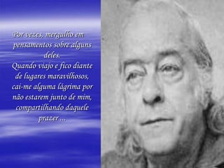Por vezes, mergulho em
pensamentos sobre alguns
           deles.
Quando viajo e fico diante
 de lugares maravilhosos,
cai-me alguma lágrima por
não estarem junto de mim,
 compartilhando daquele
         prazer ...
 