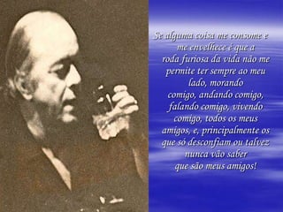 Se alguma coisa me consome e
       me envelhece é que a
  roda furiosa da vida não me
   permite ter sempre ao meu
         lado, morando
    comigo, andando comigo,
    falando comigo, vivendo
      comigo, todos os meus
  amigos, e, principalmente os
  que só desconfiam ou talvez
        nunca vão saber
      que são meus amigos!
 