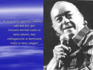 E eu poderia suportar, embora
         não sem dor, que
    tivessem morrido todos os
        meus amores, mas
   enlouqueceria se morressem
      todos os meus amigos!
 