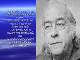 A alguns deles não procuro, basta-me saber que eles existem. Esta mera condição me encoraja a seguir em frente pela vida. Mas, porque não os procuro com assiduidade, não posso lhes dizer o quanto gosto deles. Eles não iriam acreditar.   