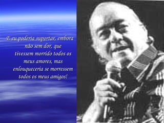 E eu poderia suportar, embora
não sem dor, que
tivessem morrido todos os
meus amores, mas
enlouqueceria se morressem
todos os meus amigos!

 