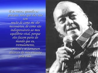 E às vezes, quando os
procuro, noto que eles não
tem
noção de como me são
necessários, de como são
indispensáveis ao meu
equilíbrio vital, porque
eles fazem parte do
mundo que eu,
tremulamente,
construí e se tornaram
alicerces do meu encanto
pela vida.

 
