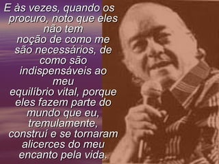 E às vezes, quando os
procuro, noto que eles
não tem
noção de como me
são necessários, de
como são
indispensáveis ao
meu
equilíbrio vital, porque
eles fazem parte do
mundo que eu,
tremulamente,
construí e se tornaram
alicerces do meu
encanto pela vida.

 