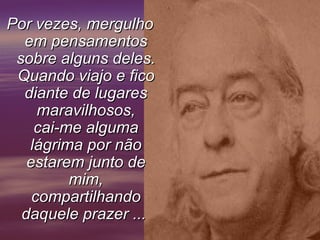 Por vezes, mergulhoPor vezes, mergulho
em pensamentosem pensamentos
sobre alguns deles.sobre alguns deles.
Quando viajo e ficoQuando viajo e fico
diante de lugaresdiante de lugares
maravilhosos,maravilhosos,
cai-me algumacai-me alguma
lágrima por nãolágrima por não
estarem junto deestarem junto de
mim,mim,
compartilhandocompartilhando
daquele prazer ...daquele prazer ...
 