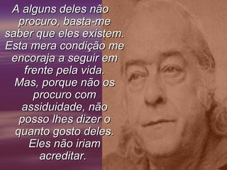 A alguns deles nãoA alguns deles não
procuro, basta-meprocuro, basta-me
saber que eles existem.saber que eles existem.
Esta mera condição meEsta mera condição me
encoraja a seguir emencoraja a seguir em
frente pela vida.frente pela vida.
Mas, porque não osMas, porque não os
procuro comprocuro com
assiduidade, nãoassiduidade, não
posso lhes dizer oposso lhes dizer o
quanto gosto deles.quanto gosto deles.
Eles não iriamEles não iriam
acreditar.acreditar.
 
