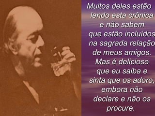 Muitos deles estãoMuitos deles estão
lendo esta crônicalendo esta crônica
e não sabeme não sabem
que estão incluídosque estão incluídos
na sagrada relaçãona sagrada relação
de meus amigos.de meus amigos.
Mas é deliciosoMas é delicioso
que eu saiba eque eu saiba e
sinta que os adoro,sinta que os adoro,
embora nãoembora não
declare e não osdeclare e não os
procure.procure.
 