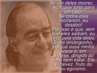 Se um deles morrer,Se um deles morrer,
eu ficarei torto paraeu ficarei torto para
um lado.um lado.
Se todos elesSe todos eles
morrerem, eumorrerem, eu
desabo!desabo!
Por isso é que, semPor isso é que, sem
que eles saibam, euque eles saibam, eu
rezo pela vida deles.rezo pela vida deles.
E me envergonho,E me envergonho,
porque essa minhaporque essa minha
prece é, emprece é, em
síntese, dirigida aosíntese, dirigida ao
meu bem estar. Elameu bem estar. Ela
é, talvez, fruto doé, talvez, fruto do
meu egoísmo.meu egoísmo.
 