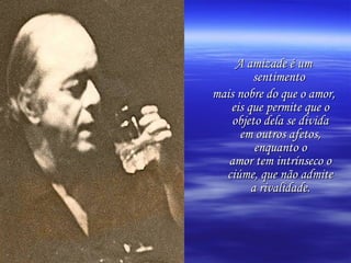 A amizade é um sentimento  mais nobre do que o amor, eis que permite que o objeto dela se divida em outros afetos, enquanto o amor tem intrínseco o ciúme, que não admite a rivalidade. 