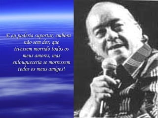 E eu poderia suportar, embora não sem dor, que tivessem morrido todos os meus amores, mas enlouqueceria se morressem todos os meus amigos! 