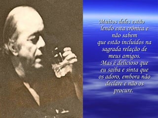 Muitos deles estão lendo esta crônica e não sabem que estão incluídos na sagrada relação de meus amigos. Mas é delicioso que eu saiba e sinta que os adoro, embora não declare e não os procure.   