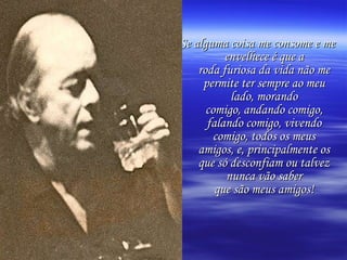 Se alguma coisa me consome e me envelhece é que a roda furiosa da vida não me permite ter sempre ao meu lado, morando comigo, andando comigo, falando comigo, vivendo comigo, todos os meus amigos, e, principalmente os que só desconfiam ou talvez nunca vão saber que são meus amigos! 