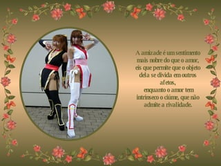 A amizade é um sentimento mais nobre do que o amor, eis que permite que o objeto dela se divida em outros afetos,   enquanto o amor tem intrínseco o ciúme, que não admite a rivalidade. 