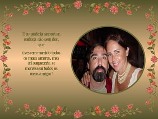 E eu poderia suportar, embora não sem dor, que tivessem morrido todos os meus amores, mas enlouqueceria se morressem todos os meus amigos! 