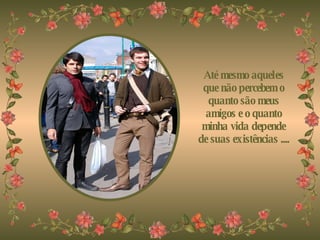 Até mesmo aqueles que não percebem o quanto são meus amigos e o quanto minha vida depende de suas existências .... 