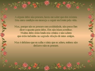 A alguns deles não procuro, basta-me saber que eles existem. Esta mera condição me encoraja a seguir em frente pela vida.   Mas, porque não os procuro com assiduidade, não posso lhes dizer o quanto gosto deles. Eles não iriam acreditar. Muitos deles estão lendo esta crônica e não sabem que estão incluídos na sagrada relação de meus amigos.   Mas é delicioso que eu saiba e sinta que os adoro, embora não declare e não os procure. 