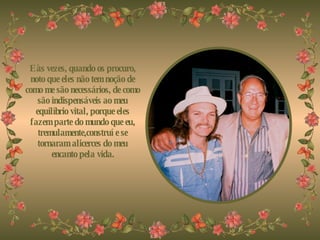 E às vezes, quando os procuro, noto que eles não tem noção de como me são necessários, de como são indispensáveis ao meu equilíbrio vital, porque eles fazem parte do mundo que eu, tremulamente,construí e se tornaram alicerces do meu encanto pela vida. 