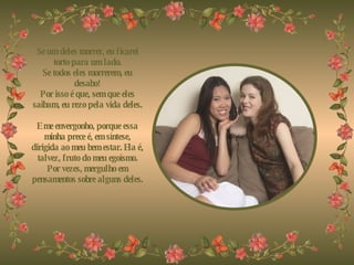 Se um deles morrer, eu ficarei torto para um lado. Se todos eles morrerem, eu desabo! Por isso é que, sem que eles saibam, eu rezo pela vida deles.   E me envergonho, porque essa minha prece é, em síntese, dirigida ao meu bem estar. Ela é, talvez, fruto do meu egoísmo. Por vezes, mergulho em pensamentos sobre alguns deles. 