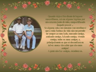 Quando viajo e fico diante de lugares maravilhosos, cai-me alguma lágrima por não estarem junto de mim, compartilhando daquele prazer ...  Se alguma coisa me consome e me envelhece é que a roda furiosa da vida não me permite ter sempre ao meu lado, morando comigo, andando comigo, falando comigo, vivendo comigo, todos os meus amigos, e, principalmente os que só desconfiam ou talvez nunca vão saber que são meus amigos! A gente não faz amigos, reconhece-os. 