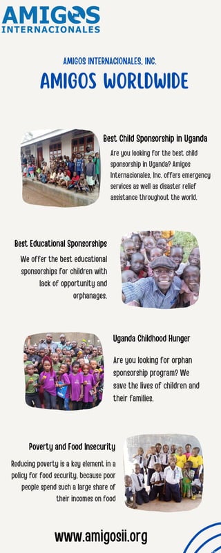 AMIGOS INTERNACIONALES, INC.
AMIGOS WORLDWIDE
Are you looking for the best child
sponsorship in Uganda? Amigos
Internacionales, Inc. offers emergency
services as well as disaster relief
assistance throughout the world.
We offer the best educational
sponsorships for children with
lack of opportunity and
orphanages.
Are you looking for orphan
sponsorship program? We
save the lives of children and
their families.
Reducing poverty is a key element in a
policy for food security, because poor
people spend such a large share of
their incomes on food
Best Child Sponsorship in Uganda
Best Educational Sponsorships
Uganda Childhood Hunger
Poverty and Food Insecurity
www.amigosii.org
 