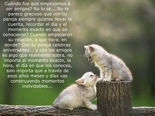 C uándo fue que empezamos a ser amigos?  N o lo sé... No te parece gracioso   que con tu pareja siempre quieres llevar la cuenta, recordar el   día y el momento exacto en que se conocieron?  C uando empezaron   su relación, a que hora, en donde?  C on tu pareja celebras aniversarios... y con los amigos es algo que realmente sobra, no importa el momento exacto, la hora, el día en que los conoces, solo importa que a través de esos años meses y días vas   construyendo momentos inolvidables...   