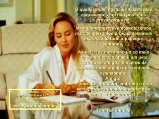 O que falamos, na maioria das vezes esquecemos, ou não podemos provar o que foi. Mas quando escrevemos, deixamos marcas, deixamos provas, deixamos expressado tudo aquilo que sentimos.  As palavras não são o único meio de comunicação, mas é um jeito carinhoso, amigo e sinceros de expressarmos aquilo que sentimos e pensamos.  Amigo:  a amizade nunca foi lembrada e nem será, porque nunca foi esquecida e nem a esqueceremos!!! Tamires Simões Música : I Say A Little Prayer for You  Montagem : [email_address] www.pranos.com.br 