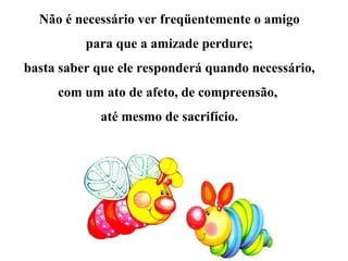 Não é necessário ver freqüentemente o amigo
para que a amizade perdure;
basta saber que ele responderá quando necessário,
com um ato de afeto, de compreensão,
até mesmo de sacrifício.
 