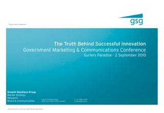 Reason meets Imagination




                                 The Truth Behind Successful Innovation
                      Government Marketing & Communications Conference
                                                                                                    Surfers Paradise - 2 September 2010




Growth Solutions Group
Market Strategy
Research                                         Level 11. 99 Queen Street             T. +61 3 9670 4700
Brand & Communication                            Melbourne. Victoria 3000. Australia   W. www.gsg.com.au




This document is not to be copied without permission
 