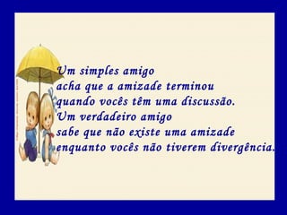 Um simples amigo
acha que a amizade terminou
quando vocês têm uma discussão.
Um verdadeiro amigo
sabe que não existe uma amizade
enquanto vocês não tiverem divergência.
 