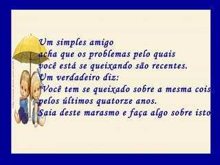 Um simples amigo
acha que os problemas pelo quais
você está se queixando são recentes.
Um verdadeiro diz:
"Você tem se queixado sobre a mesma coisa
pelos últimos quatorze anos.
Saia deste marasmo e faça algo sobre isto".
 