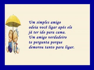 Um simples amigo
odeia você ligar após ele
já ter ido para cama.
Um amigo verdadeiro
te pergunta porque
demorou tanto para ligar.
 
 