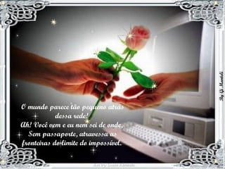 O mundo parece tão pequeno atrás dessa rede!  Ah! Você vem e eu nem sei de onde,  Sem passaporte, atravessa as fronteiras do limite do impossível.  