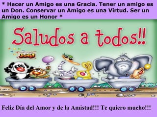 * Hacer un Amigo es una Gracia. Tener un amigo es un Don. Conservar un Amigo es una Virtud. Ser un Amigo es un Honor * Feliz Día del Amor y de la Amistad!!! Te quiero mucho!!!
