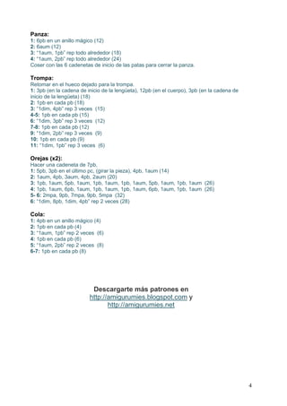 4
Panza:
1: 6pb en un anillo mágico (12)
2: 6aum (12)
3: “1aum, 1pb” rep todo alrededor (18)
4: “1aum, 2pb” rep todo alrededor (24)
Coser con las 6 cadenetas de inicio de las patas para cerrar la panza.
Trompa:
Retomar en el hueco dejado para la trompa.
1: 3pb (en la cadena de inicio de la lengüeta), 12pb (en el cuerpo), 3pb (en la cadena de
inicio de la lengüeta) (18)
2: 1pb en cada pb (18)
3: “1dim, 4pb” rep 3 veces (15)
4-5: 1pb en cada pb (15)
6: “1dim, 3pb” rep 3 veces (12)
7-8: 1pb en cada pb (12)
9: “1dim, 2pb” rep 3 veces (9)
10: 1pb en cada pb (9)
11: “1dim, 1pb” rep 3 veces (6)
Orejas (x2):
Hacer una cadeneta de 7pb,
1: 5pb, 3pb en el último pc, (girar la pieza), 4pb, 1aum (14)
2: 1aum, 4pb, 3aum, 4pb, 2aum (20)
3: 1pb, 1aum, 5pb, 1aum, 1pb, 1aum, 1pb, 1aum, 5pb, 1aum, 1pb, 1aum (26)
4: 1pb, 1aum, 6pb, 1aum, 1pb, 1aum, 1pb, 1aum, 6pb, 1aum, 1pb, 1aum (26)
5- 6: 2mpa, 9pb, 7mpa, 9pb, 5mpa (32)
6: “1dim, 8pb, 1dim, 4pb” rep 2 veces (28)
Cola:
1: 4pb en un anillo mágico (4)
2: 1pb en cada pb (4)
3: “1aum, 1pb” rep 2 veces (6)
4: 1pb en cada pb (6)
5: “1aum, 2pb” rep 2 veces (8)
6-7: 1pb en cada pb (8)
Descargarte más patrones en
yhttp://amigurumies.blogspot.com
http://amigurumies.net
 