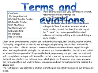 .
Ch- Chain
SC- Single Crochet
HDC-Half Double Crochet
DC-Double Crochet
SLST- Slip Stitch
SM-Stitch Marker
MR-Magic Ring
Inc-Increase
Dec-Decrease
These abbreviations are very common in crochet.
Patterns will often say things like
R2- *Inc, sc repeat from*
Its easer for pattern makers to write in this
crochet version of shorthand. What that line is
telling us is ‘Row 2, work an increase, work a
single crochet, repeat the directions starting at
the * mark’ this means you will alternated
between increasing (adding a stitch) and doing a
single crochet.
Often times people new to crochet get confused with Single, Half Double, Double crochet.
To simplify things think of the stitches as heights single being the smallest and double
being the tallest. I like to think of it in terms of how many times I have to pull through
when working the stitch. A single crochet, once you have worked into the stitch and pulled
up a loop it leaves you with 2 loops on the hook, so you wrap the yarn over the hook and
pull through both a single pull. A double crochet is worked by wrapping the yarn around
the hook once before you pull up a loop, which gives you 3 loops on your hook, you wrap
the yarn again then pull under 2 loops, wrap again and pull through remaining making it a
double pull.
The Half Double, you start like a DC BUT work the pull like a SC by doing one pull threw all 3
loops.
 
