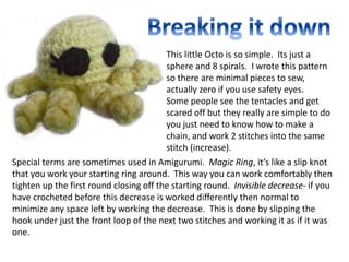 This little Octo is so simple. Its just a
sphere and 8 spirals. I wrote this pattern
so there are minimal pieces to sew,
actually zero if you use safety eyes.
Some people see the tentacles and get
scared off but they really are simple to do
you just need to know how to make a
chain, and work 2 stitches into the same
stitch (increase).
Special terms are sometimes used in Amigurumi. Magic Ring, it’s like a slip knot
that you work your starting ring around. This way you can work comfortably then
tighten up the first round closing off the starting round. Invisible decrease- if you
have crocheted before this decrease is worked differently then normal to
minimize any space left by working the decrease. This is done by slipping the
hook under just the front loop of the next two stitches and working it as if it was
one.
 