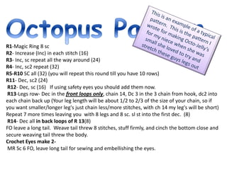 R1-Magic Ring 8 sc
R2- Increase (Inc) in each stitch (16)
R3- Inc, sc repeat all the way around (24)
R4- Inc, sc2 repeat (32)
R5-R10 SC all (32) (you will repeat this round till you have 10 rows)
R11- Dec, sc2 (24)
R12- Dec, sc (16) If using safety eyes you should add them now.
R13-Legs row- Dec in the front loops only, chain 14, Dc 3 in the 3 chain from hook, dc2 into
each chain back up (Your leg length will be about 1/2 to 2/3 of the size of your chain, so if
you want smaller/longer leg's just chain less/more stitches, with ch 14 my leg's will be short)
Repeat 7 more times leaving you with 8 legs and 8 sc. sl st into the first dec. (8)
R14- Dec all in back loops of R 13(8)
FO leave a long tail. Weave tail threw 8 stitches, stuff firmly, and cinch the bottom close and
secure weaving tail threw the body.
Crochet Eyes make 2-
MR Sc 6 FO, leave long tail for sewing and embellishing the eyes.
 