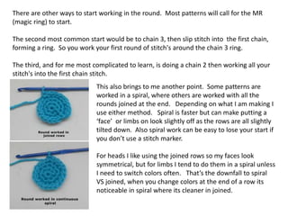 There are other ways to start working in the round. Most patterns will call for the MR
(magic ring) to start.
The second most common start would be to chain 3, then slip stitch into the first chain,
forming a ring. So you work your first round of stitch's around the chain 3 ring.
The third, and for me most complicated to learn, is doing a chain 2 then working all your
stitch's into the first chain stitch.
This also brings to me another point. Some patterns are
worked in a spiral, where others are worked with all the
rounds joined at the end. Depending on what I am making I
use either method. Spiral is faster but can make putting a
‘face’ or limbs on look slightly off as the rows are all slightly
tilted down. Also spiral work can be easy to lose your start if
you don’t use a stitch marker.
For heads I like using the joined rows so my faces look
symmetrical, but for limbs I tend to do them in a spiral unless
I need to switch colors often. That’s the downfall to spiral
VS joined, when you change colors at the end of a row its
noticeable in spiral where its cleaner in joined.
 