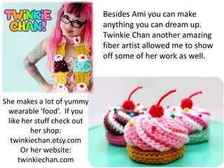 Besides Ami you can make
anything you can dream up.
Twinkie Chan another amazing
fiber artist allowed me to show
off some of her work as well.
She makes a lot of yummy
wearable ‘food’. If you
like her stuff check out
her shop:
twinkiechan.etsy.com
Or her website:
twinkiechan.com
 