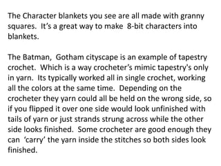 The Character blankets you see are all made with granny
squares. It’s a great way to make 8-bit characters into
blankets.
The Batman, Gotham cityscape is an example of tapestry
crochet. Which is a way crocheter’s mimic tapestry's only
in yarn. Its typically worked all in single crochet, working
all the colors at the same time. Depending on the
crocheter they yarn could all be held on the wrong side, so
if you flipped it over one side would look unfinished with
tails of yarn or just strands strung across while the other
side looks finished. Some crocheter are good enough they
can ‘carry’ the yarn inside the stitches so both sides look
finished.
 