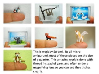 This is work by Su-ami. Its all micro
amigurumi, most of these pieces are the size
of a quarter. This amazing work is done with
thread instead of yarn, and often under a
magnifying lens so you can see the stitches
clearly.
 
