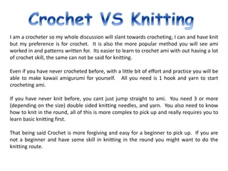 I am a crocheter so my whole discussion will slant towards crocheting, I can and have knit
but my preference is for crochet. It is also the more popular method you will see ami
worked in and patterns written for. Its easier to learn to crochet ami with out having a lot
of crochet skill, the same can not be said for knitting.
Even if you have never crocheted before, with a little bit of effort and practice you will be
able to make kawaii amigurumi for yourself. All you need is 1 hook and yarn to start
crocheting ami.
If you have never knit before, you cant just jump straight to ami. You need 3 or more
(depending on the size) double sided knitting needles, and yarn. You also need to know
how to knit in the round, all of this is more complex to pick up and really requires you to
learn basic knitting first.
That being said Crochet is more forgiving and easy for a beginner to pick up. If you are
not a beginner and have some skill in knitting in the round you might want to do the
knitting route.
 
