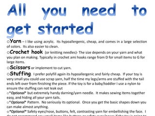 oYarn – I like using acrylic. Its hypoallergenic, cheap, and comes in a large selection
of colors. Its also easier to clean.
oCrochet hook (or knitting needles)- The size depends on your yarn and what
you plan on making. Typically in crochet ami hooks range from D for small items to G for
large items.
oScissors or implement to cut yarn.
oStuffing. I prefer polyfill again its hypoallergenic and fairly cheap. If your toy is
very small you could use scrap yarn, half the time my legs/arms are stuffed with the tail
ends left over from finishing the piece. If the toy is for a baby/toddler I use a nylon to
ensure the stuffing can not leak out
o*Optional* but extremely handy darning/yarn needle. It makes sewing items together
easy, and hiding all your yarn tails.
o*Optional* Pattern. No seriously its optional. Once you get the basic shapes down you
can make almost anything.
o*Optional* Safety eyes/nose, buttons, felt, contrasting yarn for embellishing the face. I
 